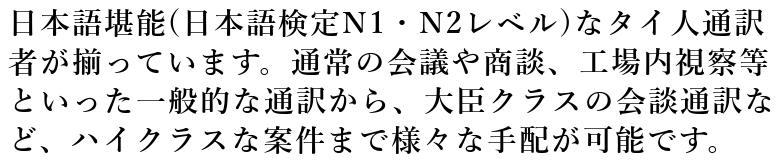 日本語堪能(日本語検定N1・N2レベル)なタイ人通訳者が揃っています。通常の会議や商談、工場内視察等といった一般的な通訳から、大臣クラスの会談通訳など、ハイクラスな案件まで様々な手配が可能です。